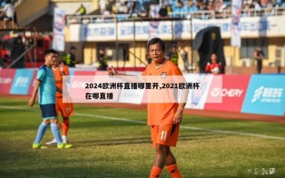 2024欧洲杯直播哪里开,2021欧洲杯在哪直播